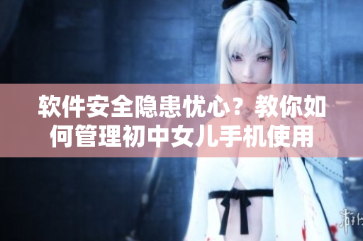 软件安全隐患忧心？教你如何管理初中女儿手机使用