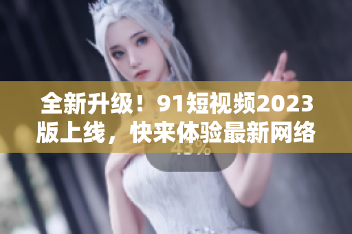 全新升级！91短视频2023版上线，快来体验最新网络软件功能