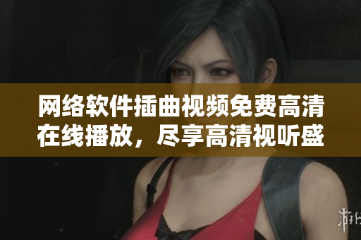 网络软件插曲视频免费高清在线播放，尽享高清视听盛宴