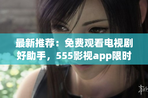 最新推荐：免费观看电视剧好助手，555影视app限时下载！