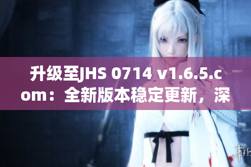 升级至JHS 0714 v1.6.5.com：全新版本稳定更新，深度解析软件优化与功能升级