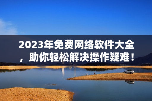 2023年免费网络软件大全，助你轻松解决操作疑难！
