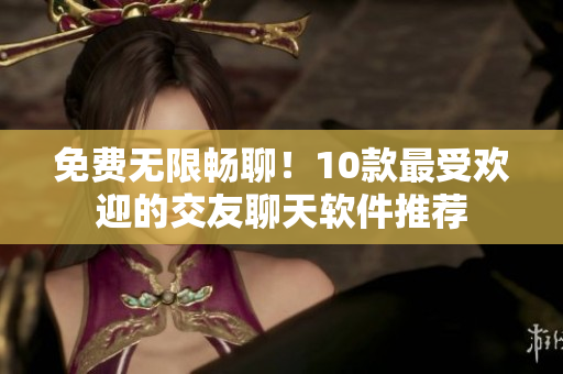 免费无限畅聊！10款最受欢迎的交友聊天软件推荐