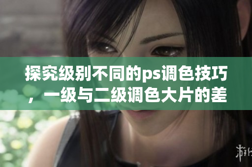 探究级别不同的ps调色技巧，一级与二级调色大片的差别何在