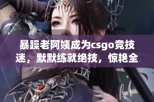 暴躁老阿姨成为csgo竞技迷，默默练就绝技，惊艳全网！