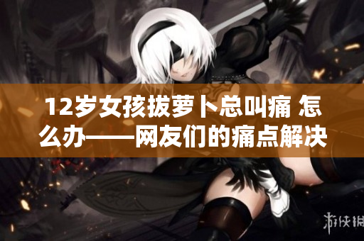 12岁女孩拔萝卜总叫痛 怎么办——网友们的痛点解决方案