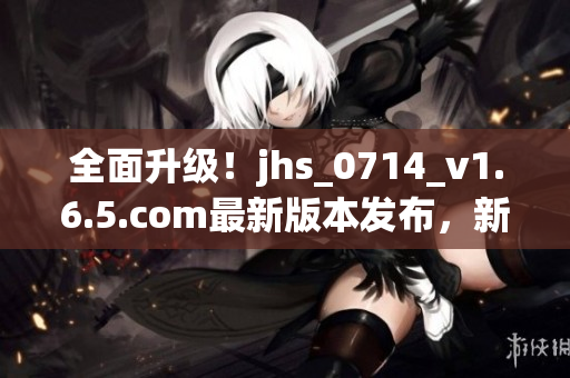 全面升级！jhs_0714_v1.6.5.com最新版本发布，新增多项功能和修复BUG