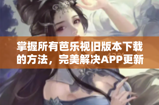 掌握所有芭乐视旧版本下载的方法，完美解决APP更新问题！