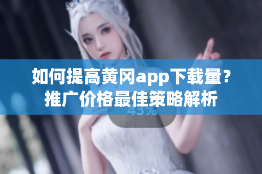 如何提高黄冈app下载量？推广价格最佳策略解析