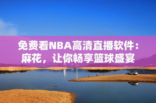 免费看NBA高清直播软件：麻花，让你畅享篮球盛宴