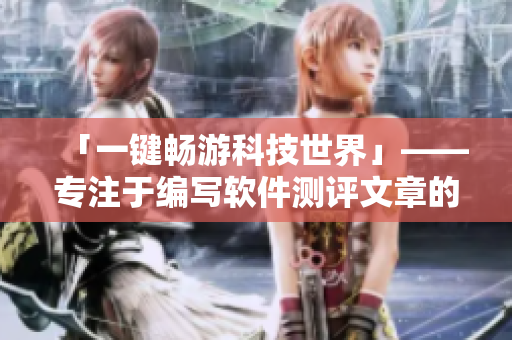 「一键畅游科技世界」——专注于编写软件测评文章的浏览器