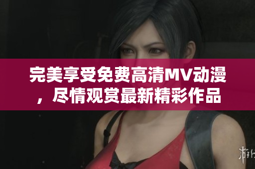 完美享受免费高清MV动漫，尽情观赏最新精彩作品
