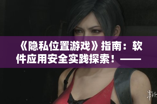 《隐私位置游戏》指南：软件应用安全实践探索！——网络软件编辑分享