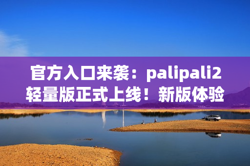 官方入口来袭：palipali2轻量版正式上线！新版体验告诉你它有多轻便