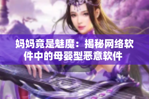 妈妈竟是魅魔：揭秘网络软件中的母婴型恶意软件 