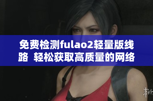 免费检测fulao2轻量版线路  轻松获取高质量的网络连接