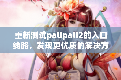 重新测试palipali2的入口线路，发现更优质的解决方案