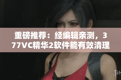重磅推荐：经编辑亲测，377VC精华2软件能有效清理电脑垃圾！