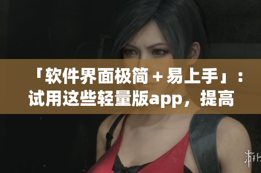 「软件界面极简＋易上手」：试用这些轻量版app，提高你的工作效率