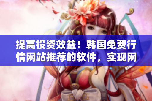 提高投资效益！韩国免费行情网站推荐的软件，实现网络交易高效便捷