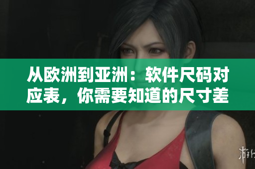 从欧洲到亚洲：软件尺码对应表，你需要知道的尺寸差异！