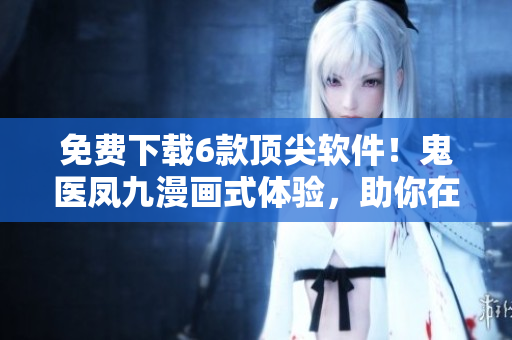 免费下载6款顶尖软件！鬼医凤九漫画式体验，助你在软件界畅游无阻！