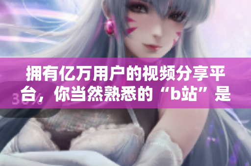 拥有亿万用户的视频分享平台，你当然熟悉的“b站”是什么软件？