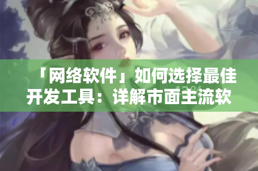 「网络软件」如何选择最佳开发工具：详解市面主流软件以及优缺点