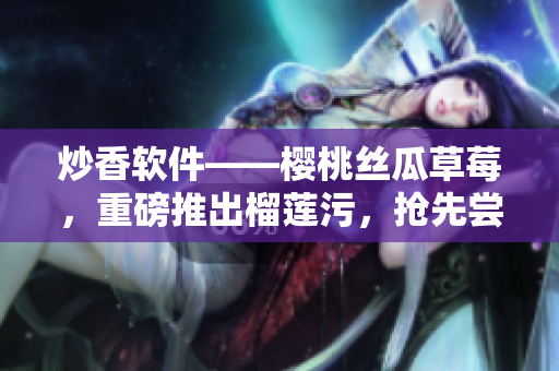 炒香软件——樱桃丝瓜草莓，重磅推出榴莲污，抢先尝鲜