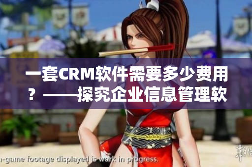 一套CRM软件需要多少费用？——探究企业信息管理软件的价格