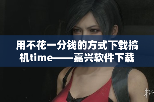 用不花一分钱的方式下载搞机time——嘉兴软件下载攻略