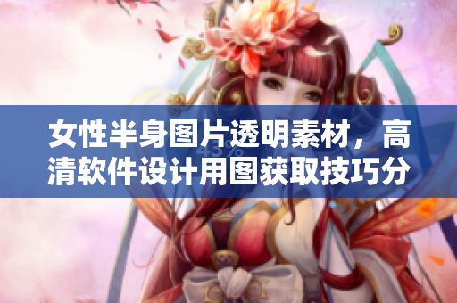 女性半身图片透明素材，高清软件设计用图获取技巧分享