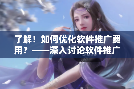 了解！如何优化软件推广费用？——深入讨论软件推广成本问题