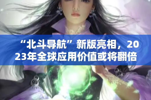 “北斗导航”新版亮相，2023年全球应用价值或将翻倍