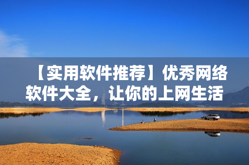 【实用软件推荐】优秀网络软件大全，让你的上网生活更高效！