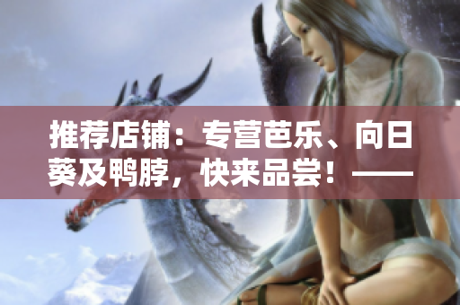 推荐店铺：专营芭乐、向日葵及鸭脖，快来品尝！——优质网络软件文章
