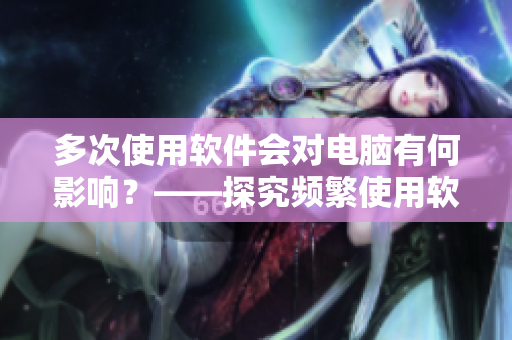 多次使用软件会对电脑有何影响？——探究频繁使用软件的危害