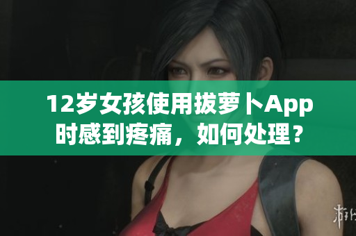 12岁女孩使用拔萝卜App时感到疼痛，如何处理？