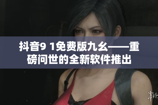 抖音9 1免费版九幺——重磅问世的全新软件推出