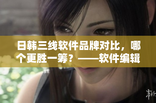 日韩三线软件品牌对比，哪个更胜一筹？——软件编辑的调查报告
