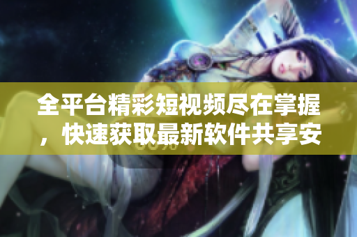 全平台精彩短视频尽在掌握，快速获取最新软件共享安装指南