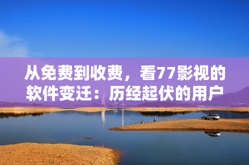 从免费到收费，看77影视的软件变迁：历经起伏的用户口碑与行业地位