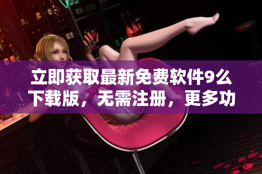 立即获取最新免费软件9么下载版，无需注册，更多功能优化，体验更畅快！
