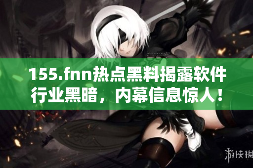 155.fnn热点黑料揭露软件行业黑暗，内幕信息惊人！