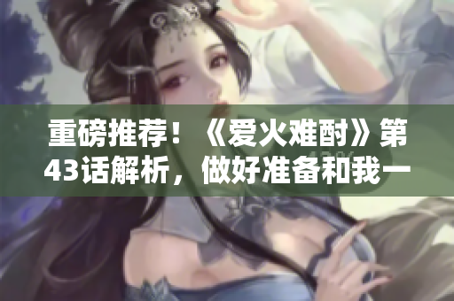 重磅推荐！《爱火难酎》第43话解析，做好准备和我一起领略这部神作！