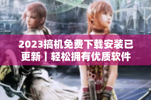 2023搞机免费下载安装已更新｜轻松拥有优质软件