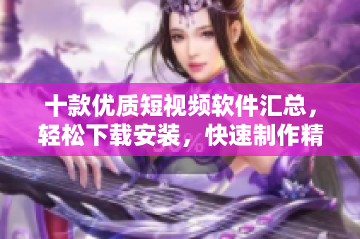 十款优质短视频软件汇总，轻松下载安装，快速制作精彩短片