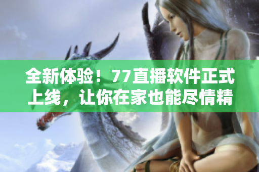 全新体验！77直播软件正式上线，让你在家也能尽情精彩直播
