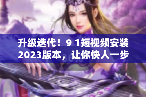 升级迭代！9 1短视频安装2023版本，让你快人一步掌握最新软件技能