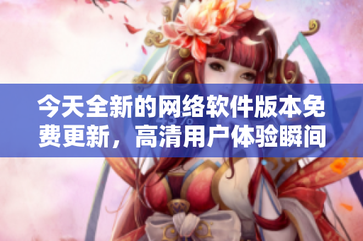 今天全新的网络软件版本免费更新，高清用户体验瞬间提升